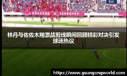 林丹与佐佐木翔激战剪线瞬间回顾精彩对决引发球迷热议